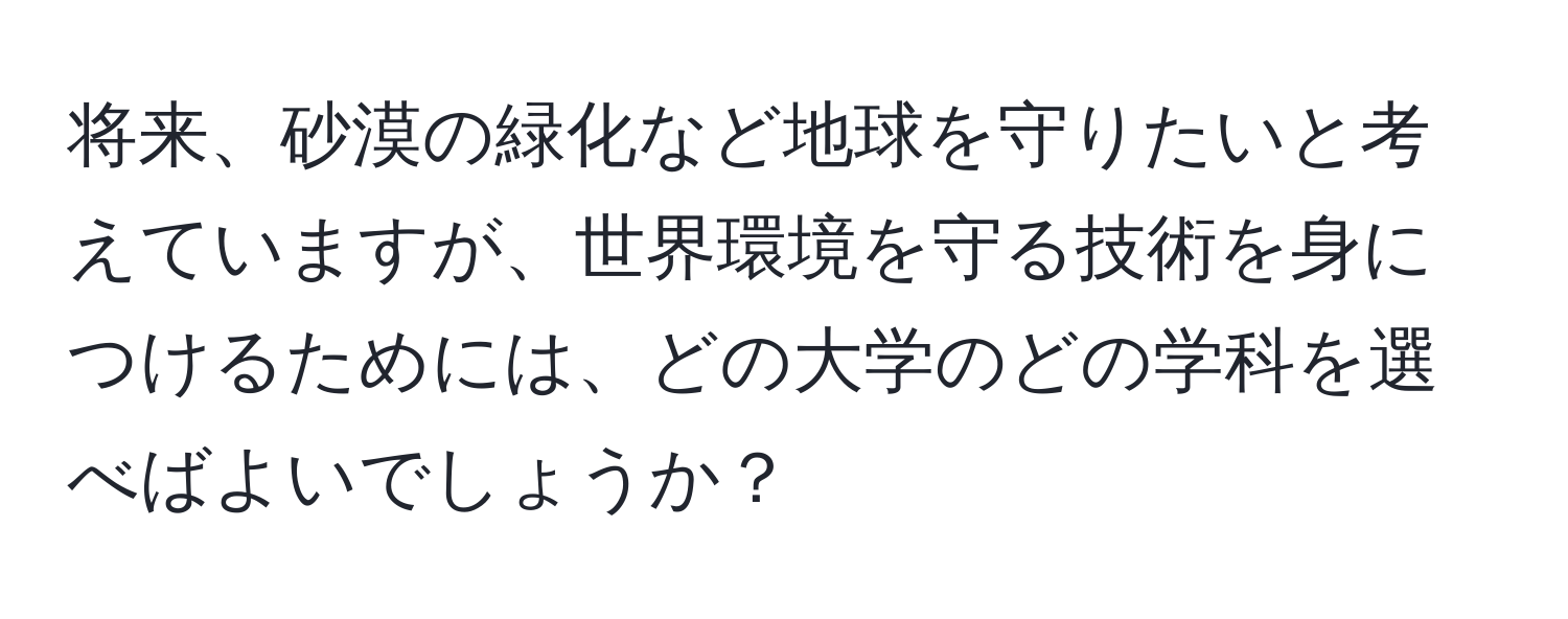 将来、砂漠の緑化など地球を守りたいと考えていますが、世界環境を守る技術を身につけるためには、どの大学のどの学科を選べばよいでしょうか？