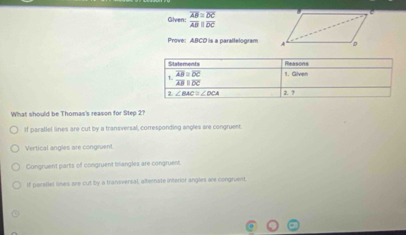 Given: overline beginarrayr overline frac ABC overline overline AB||overline DC
Prove: ABCD is a parallelogram 
What should be Thomas's reason for Step 2?
If parallel lines are cut by a transversal, corresponding angles are congruent.
Vertical angles are congruent.
Congruent parts of congruent triangles are congruent
If parallel lines are cut by a transversal, alternate interior angles are congruent