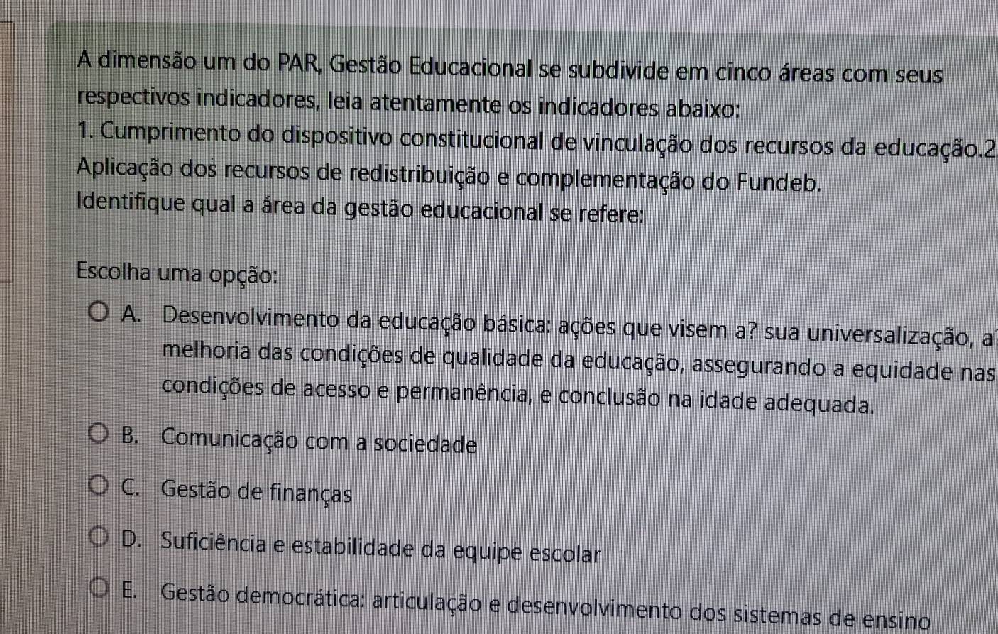 A dimensão um do PAR, Gestão Educacional se subdivide em cinco áreas com seus
respectivos indicadores, leia atentamente os indicadores abaixo:
1. Cumprimento do dispositivo constitucional de vinculação dos recursos da educação.2
Aplicação dos recursos de redistribuição e complementação do Fundeb.
Identifique qual a área da gestão educacional se refere:
Escolha uma opção:
A. Desenvolvimento da educação básica: ações que visem a? sua universalização, a
melhoria das condições de qualidade da educação, assegurando a equidade nas
condições de acesso e permanência, e conclusão na idade adequada.
B. Comunicação com a sociedade
C. Gestão de finanças
D. Suficiência e estabilidade da equipe escolar
E. Gestão democrática: articulação e desenvolvimento dos sistemas de ensino