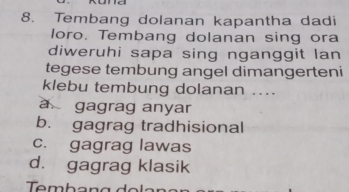 Tembang dolanan kapantha dadi
loro. Tembang dolanan sing ora
diweruhi sapa sing nganggit lan
tegese tembung angel dimangerteni
klebu tembung dolanan ....
a gagrag anyar
b. gagrag tradhisional
c. gagrag lawas
d. gagrag klasik