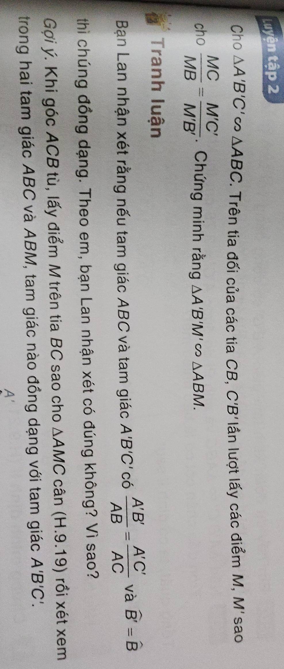 Luyện tập 2 
Cho △ A'B'C'∈fty △ ABC. Trên tia đối của các tia CB, C'B' lần lượt lấy các điểm M, M'sao 
cho  MC/MB = M'C'/M'B' . Chứng minh rằng △ A'B'M'cos △ ABM. 
Tranh luận 
Bạn Lan nhận xét rằng nếu tam giác ABC và tam giác A'B' C'có  A'B'/AB = A'C'/AC  và widehat B'=widehat B
thì chúng đồng dạng. Theo em, bạn Lan nhận xét có đúng không? Vì sao? 
Gợi ý. Khi góc ACB tù, lấy điểm M trên tia BC sao cho △ AMC cân (H.9.19) rồi xét xem 
trong hai tam giác ABC và ABM, tam giác nào đồng dạng với tam giác A'B'C'.
A'