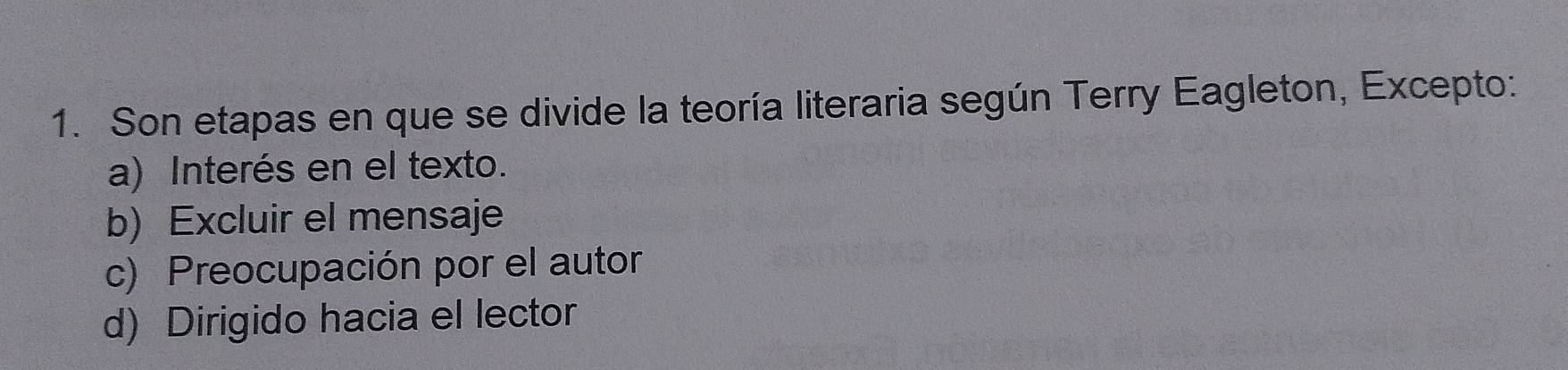 Son etapas en que se divide la teoría literaria según Terry Eagleton, Excepto:
a) Interés en el texto.
b) Excluir el mensaje
c) Preocupación por el autor
d) Dirigido hacia el lector