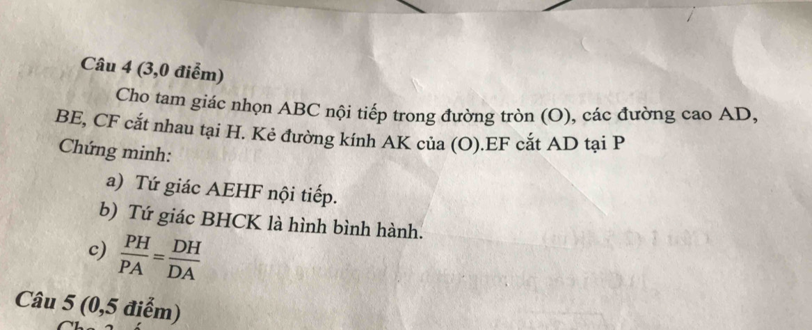 (3,0 điểm) 
Cho tam giác nhọn ABC nội tiếp trong đường tròn (O), các đường cao AD,
BE, CF cắt nhau tại H. Kẻ đường kính AK của (O).EF cắt AD tại P
Chứng minh: 
a) Tứ giác AEHF nội tiếp. 
b) Tứ giác BHCK là hình bình hành. 
c)  PH/PA = DH/DA 
Câu 5 (0,5 điểm)