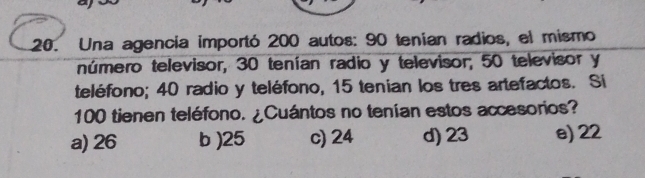 Una agencia importó 200 autos: 90 tenían radios, el mismo
número televisor, 30 tenían radio y televisor; 50 televisor y
teléfono; 40 radio y teléfono, 15 tenian los tres artefactos. Si
100 tienen teléfono. ¿Cuántos no tenían estos accesorios?
a) 26 b ) 25 c) 24 d) 23 e) 22