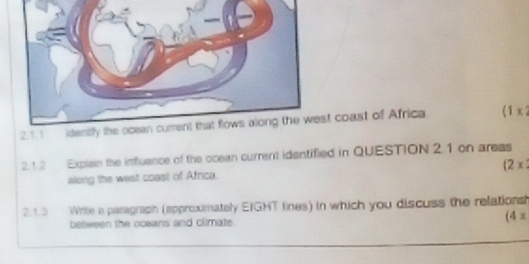 coast of Africa (1 x 2 
2.1.2 Explain the influance of the ocean current identified in QUESTION 2.1 on areas 
(2x 
along the west coast of Africa. 
2.1.3 Write a paragraph (approximately EIGHT lines) in which you discuss the relations 
between the oceans and climate. (4x