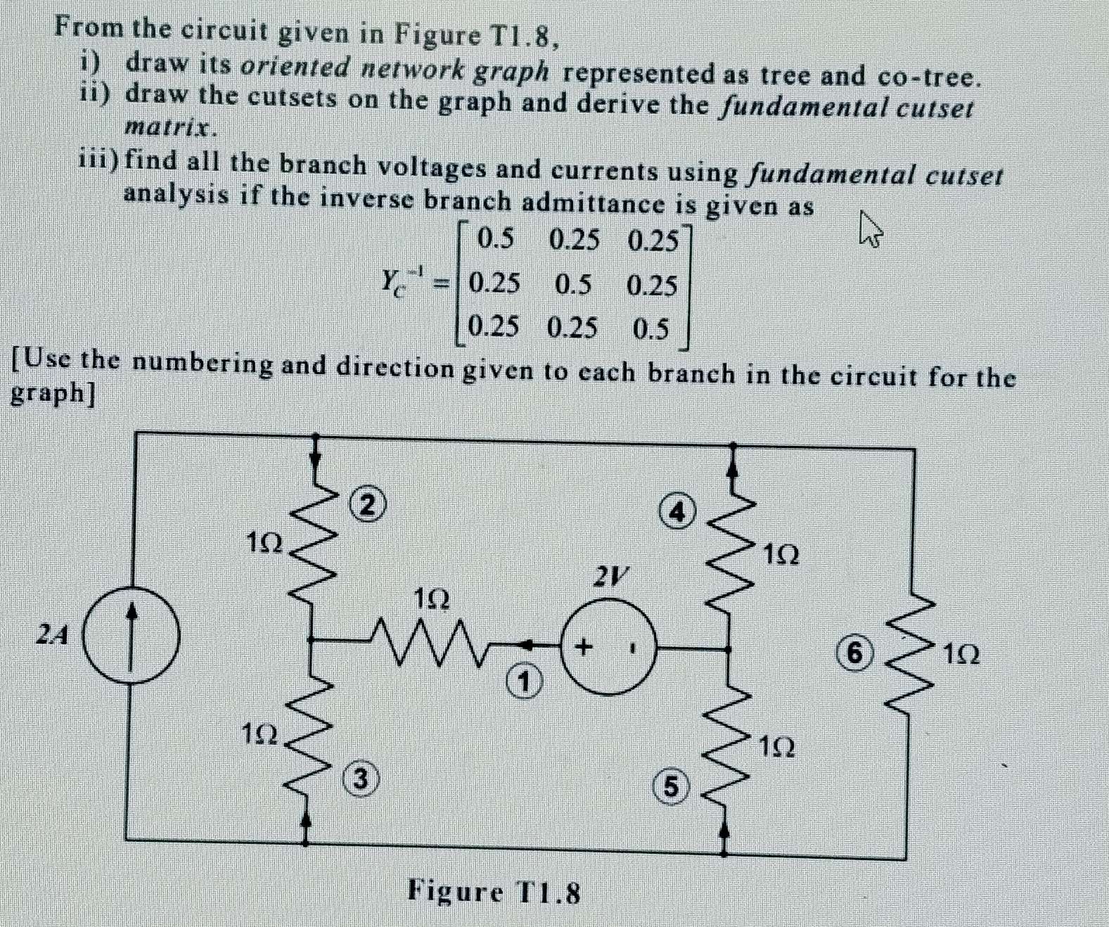 From the circuit given in Figure T1.8, 
i) draw its oriented network graph represented as tree and co-tree. 
ii) draw the cutsets on the graph and derive the fundamental cutset 
matrix. 
iii)find all the branch voltages and currents using fundamental cutset 
analysis if the inverse branch admittance is given as
Y_c^((-1)=beginbmatrix) 0.5&0.25&0.25 0.25&0.5&0.25 0.25&0.25&0.5endbmatrix
[Use the numbering and direction given to each branch in the circuit for the 
graph] 
Figure T1.8