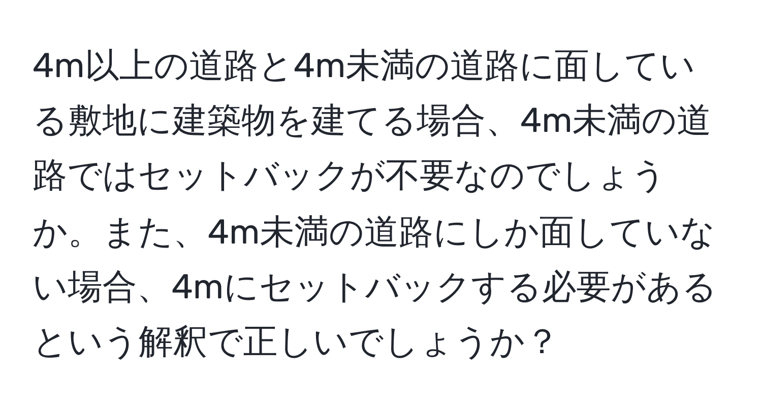 4m以上の道路と4m未満の道路に面している敷地に建築物を建てる場合、4m未満の道路ではセットバックが不要なのでしょうか。また、4m未満の道路にしか面していない場合、4mにセットバックする必要があるという解釈で正しいでしょうか？