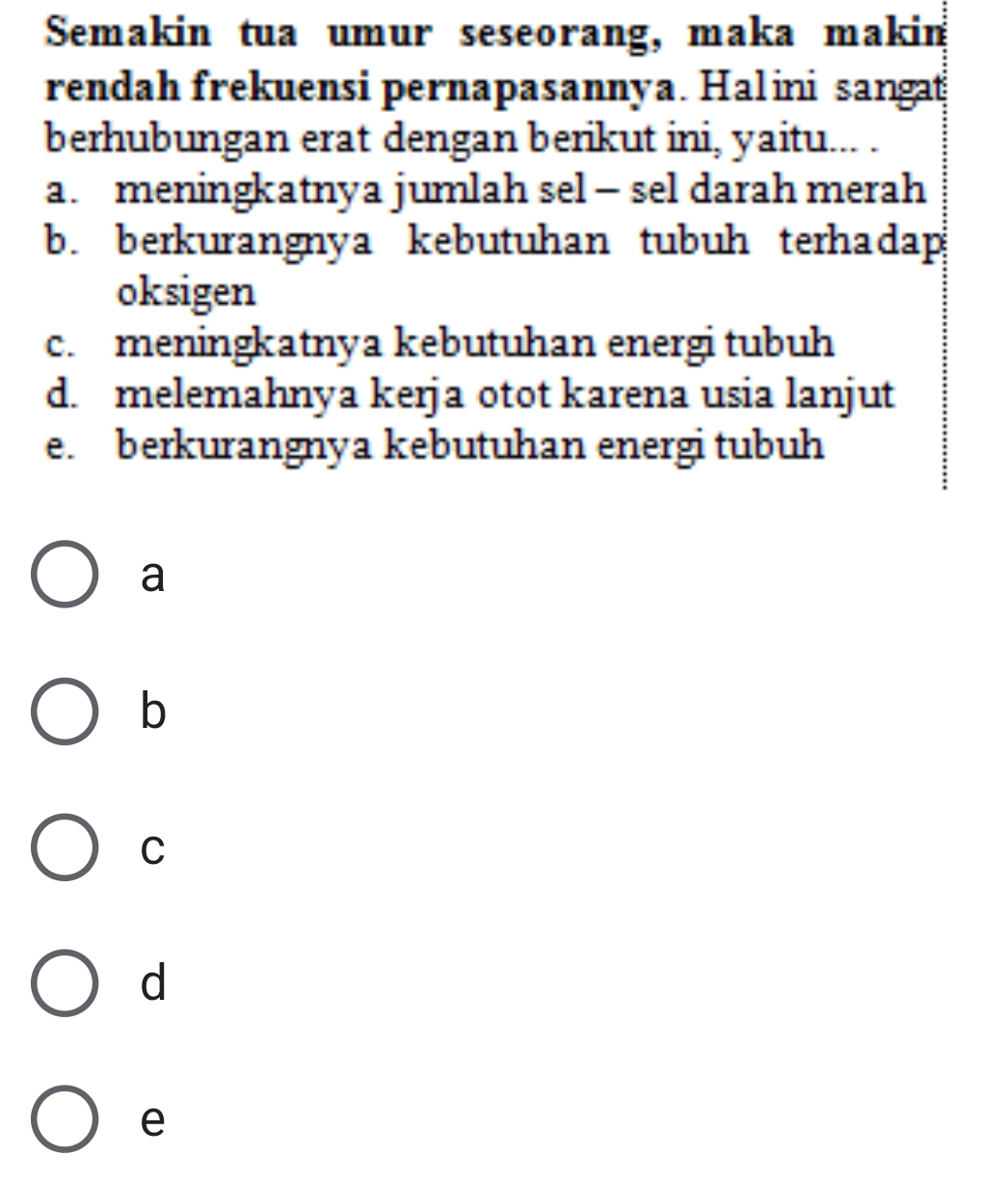 Semakin tua umur seseorang, maka makin
rendah frekuensi pernapasannya. Halini sangat
berhubungan erat dengan berikut ini, yaitu... .
a. meningkatnya jumlah sel - sel darah merah
b. berkurangnya kebutuhan tubuh terhadap
oksigen
c. meningkatnya kebutuhan energi tubuh
d. melemahnya kerja otot karena usia lanjut
e. berkurangnya kebutuhan energi tubuh
a
b
C
d
e