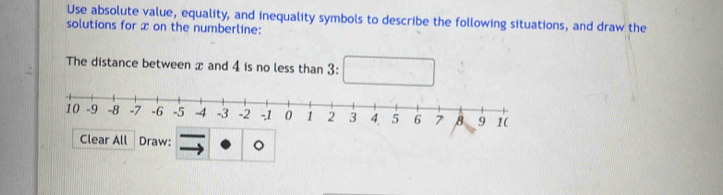 Use absolute value, equality, and inequality symbols to describe the following situations, and draw the 
solutions for x on the numberline: 
The distance between x and 4 is no less than 3 : 
ar All Draw: 。