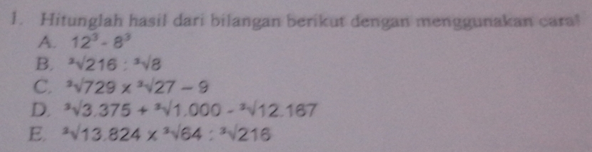 Hitunglah hasil dari bilangan berikut dengan menggunakan cara! 
A. 12^3-8^3
B. ^3sqrt(216):^3sqrt(8)
C. ^3sqrt(729)*^3sqrt(27)-9
D. ^3surd 3.3+sqrt[3](1,000)-sqrt [-^3surd 12.167
E. ^3sqrt(13.824)*^3sqrt(64):^3sqrt(216)