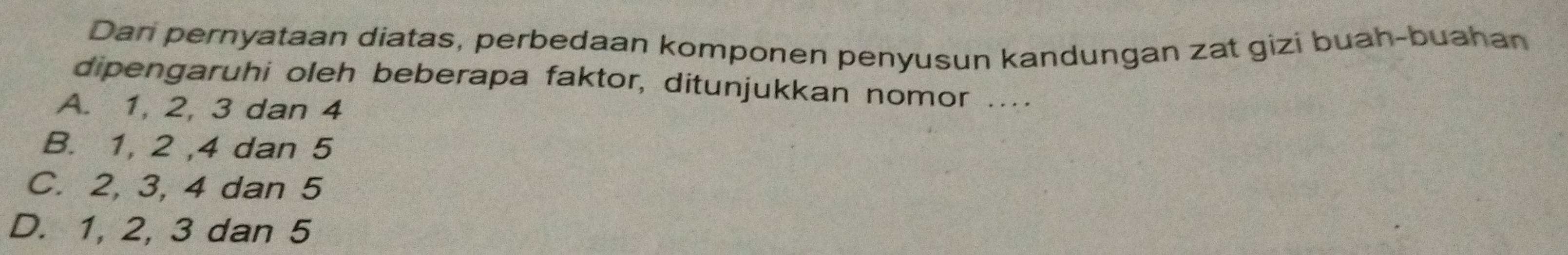 Dari pernyataan diatas, perbedaan komponen penyusun kandungan zat gizi buah-buahan
dipengaruhi oleh beberapa faktor, ditunjukkan nomor ....
A. 1, 2, 3 dan 4
B. 1, 2 , 4 dan 5
C. 2, 3, 4 dan 5
D. 1, 2, 3 dan 5