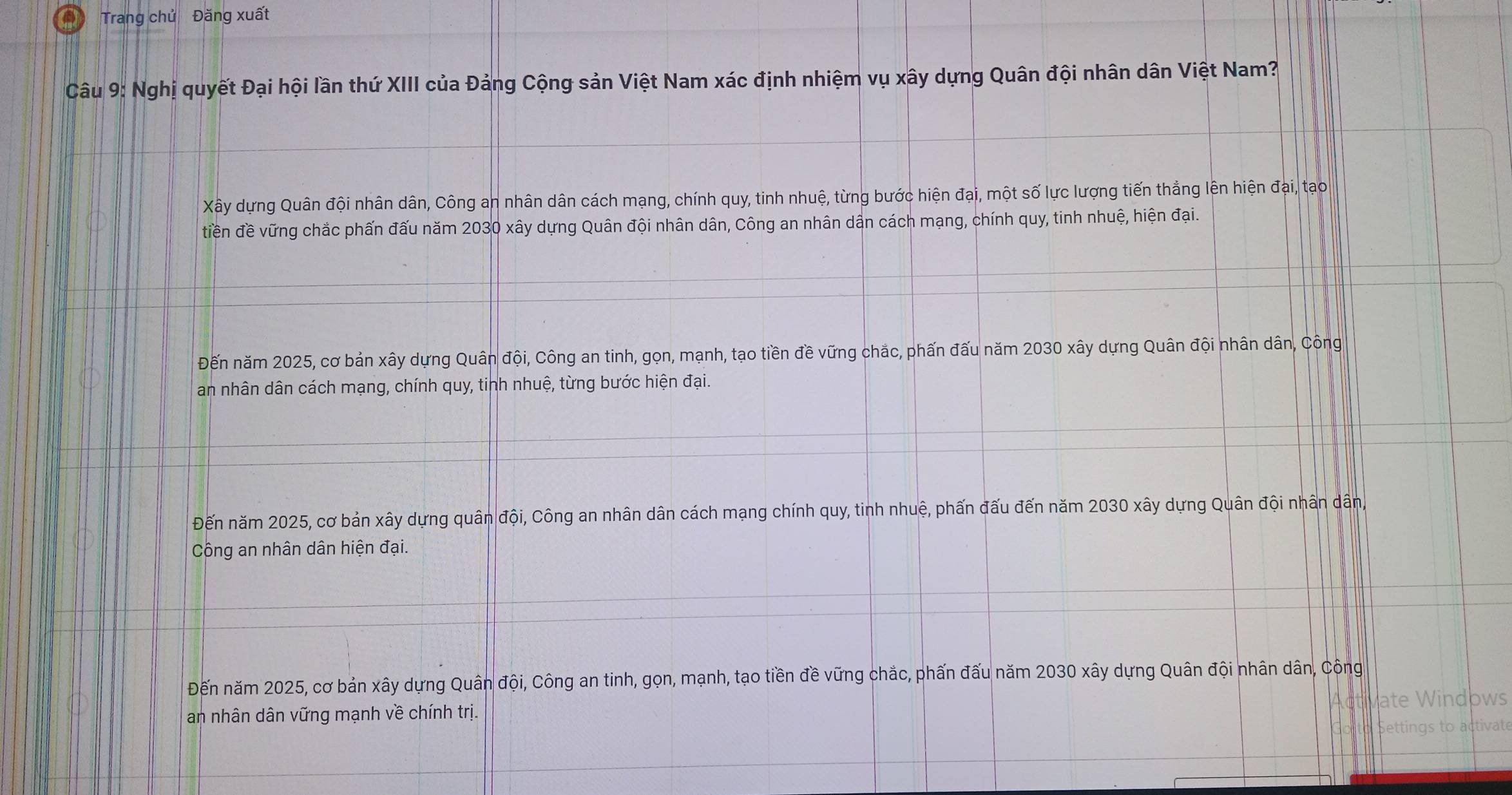 Trang chủ Đăng xuất
Câu 9: Nghị quyết Đại hội lần thứ XIII của Đảng Cộng sản Việt Nam xác định nhiệm vụ xây dựng Quân đội nhân dân Việt Nam?
Xây dựng Quân đội nhân dân, Công an nhân dân cách mạng, chính quy, tinh nhuệ, từng bước hiện đại, một số lực lượng tiến thẳng lên hiện đại, tạo
tiền đề vững chắc phấn đấu năm 2030 xây dựng Quân đội nhân dân, Công an nhân dân cách mạng, chính quy, tinh nhuệ, hiện đại.
Đến năm 2025, cơ bản xây dựng Quân đội, Công an tinh, gọn, mạnh, tạo tiền đề vững chắc, phấn đấu năm 2030 xây dựng Quân đội nhân dân, Công
an nhân dân cách mạng, chính quy, tinh nhuệ, từng bước hiện đại.
Đến năm 2025, cơ bản xây dựng quân đội, Công an nhân dân cách mạng chính quy, tinh nhuệ, phấn đấu đến năm 2030 xây dựng Quân đội nhân dân,
Công an nhân dân hiện đại.
Đến năm 2025, cơ bản xây dựng Quân đội, Công an tinh, gọn, mạnh, tạo tiền đề vững chắc, phấn đấu năm 2030 xây dựng Quân đội nhân dân, Công
an nhân dân vững mạnh về chính trị.