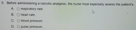 Before administering a narcotic analgesic, the nurse must especially assess the patient's: 
A. respiratory rate. 
B. heart rate. 
C. blood pressure. 
D. pulse pressure.