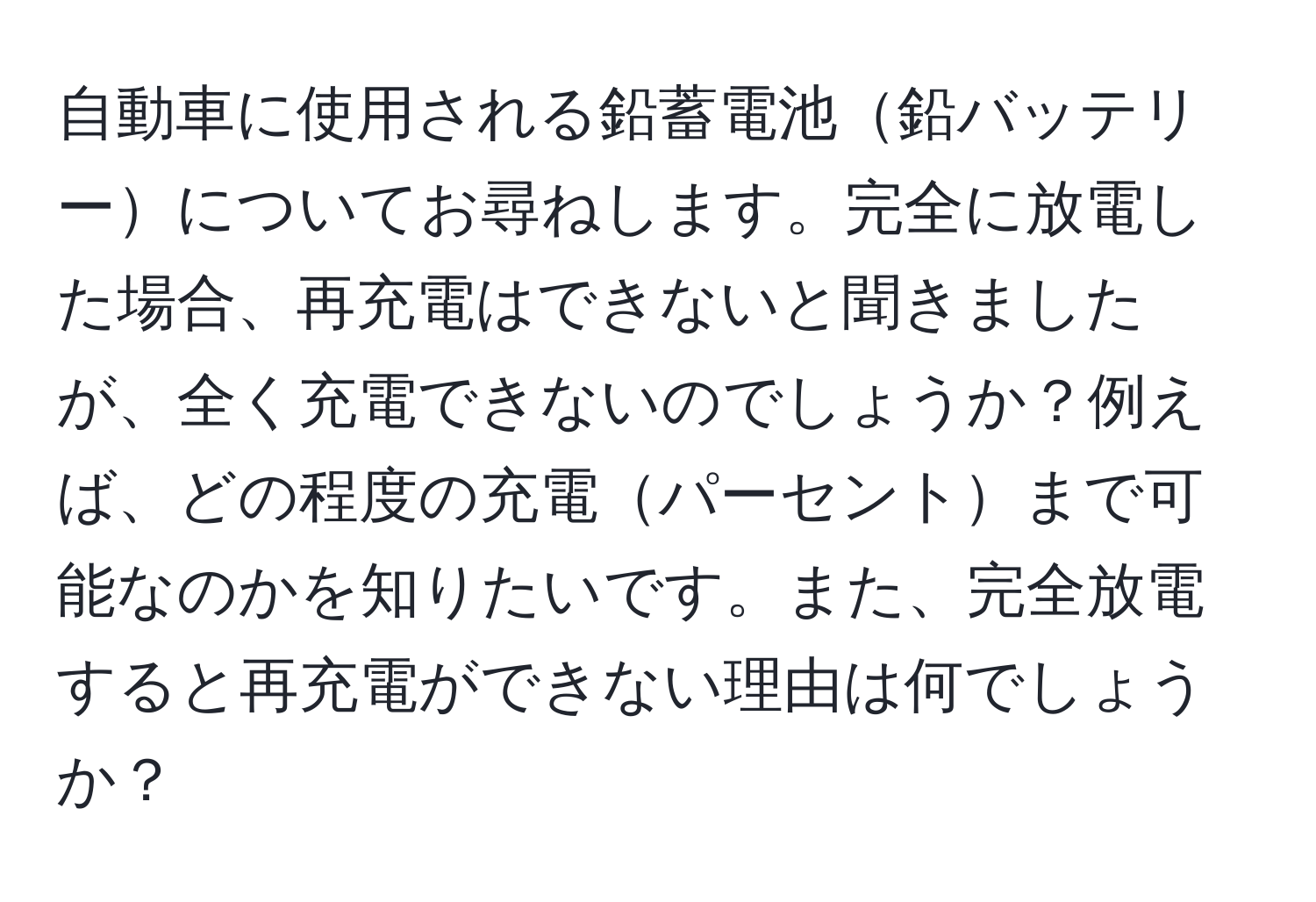 自動車に使用される鉛蓄電池鉛バッテリーについてお尋ねします。完全に放電した場合、再充電はできないと聞きましたが、全く充電できないのでしょうか？例えば、どの程度の充電パーセントまで可能なのかを知りたいです。また、完全放電すると再充電ができない理由は何でしょうか？