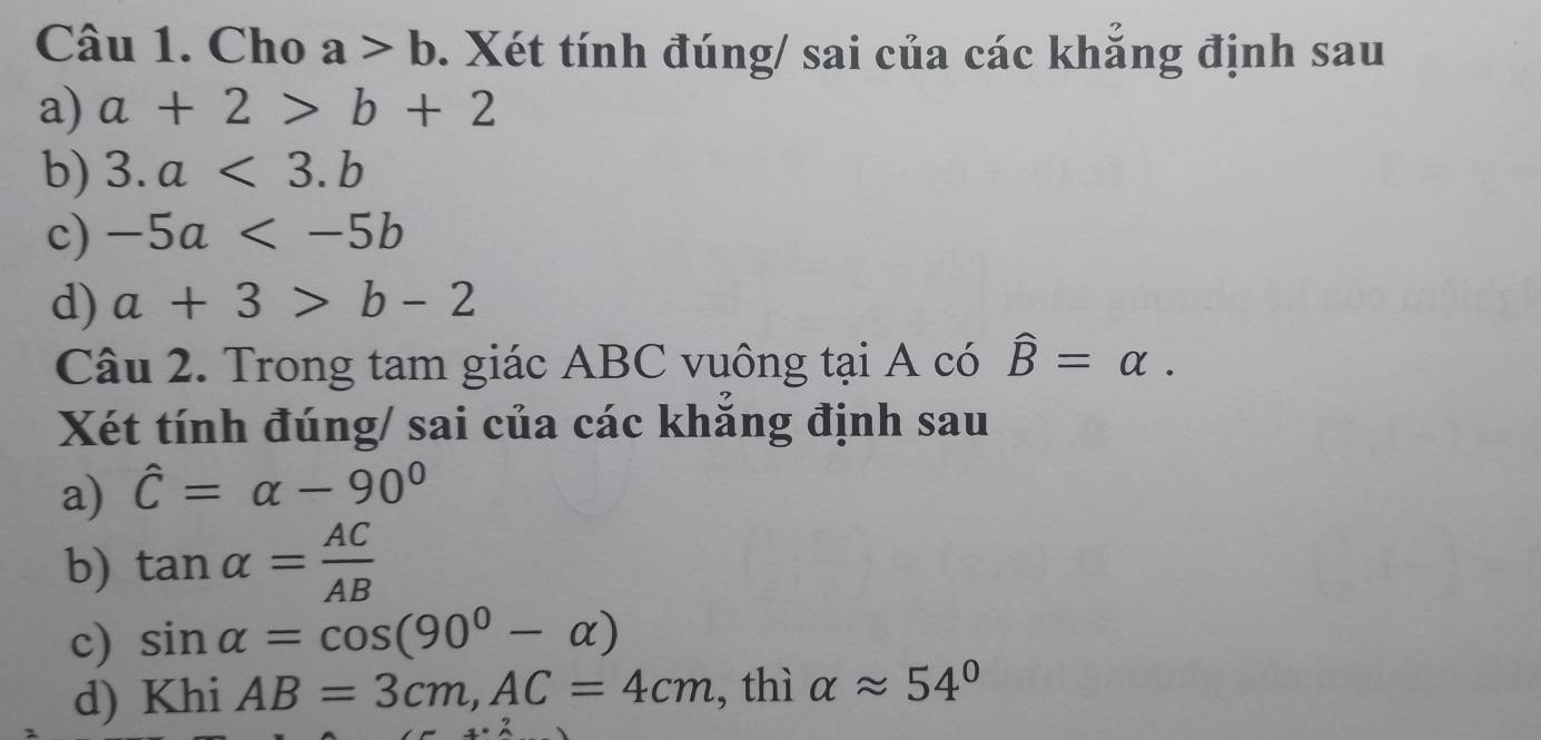 Cho a>b. Xét tính đúng/ sai của các khắng định sau 
a) a+2>b+2
b) 3.a<3.b
c) -5a
d) a+3>b-2
Câu 2. Trong tam giác ABC vuông tại A có widehat B=alpha. 
Xét tính đúng/ sai của các khắng định sau 
a) hat C=alpha -90°
b) tan alpha = AC/AB 
c) sin alpha =cos (90^0-alpha )
d) Khi AB=3cm, AC=4cm , thì alpha approx 54°