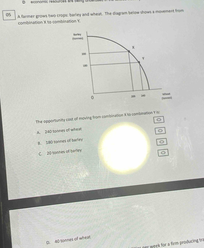 economic resources are being underus
05 A farmer grows two crops: barley and wheat. The diagram below shows a movement from
combination X to combination Y.
The opportunity cost of moving from combination X to combination Y is:
。
A. 240 tonnes of wheat
B. 180 tonnes of barley
。
C. 20 tonnes of barley
。
D. 40 tonnes of wheat
nr week for a firm producing tra