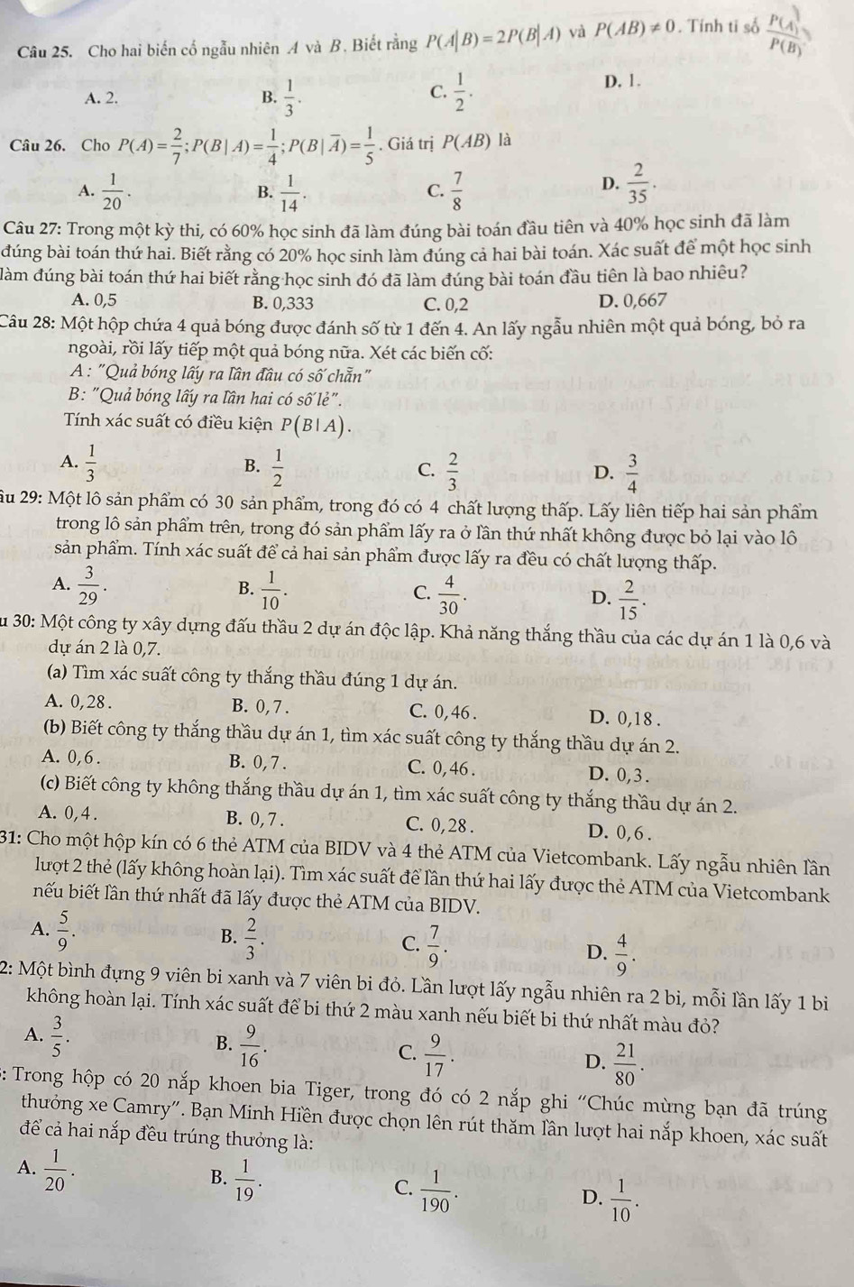 Cho hai biến cố ngẫu nhiên A và B. Biết rằng P(A|B)=2P(B|A) và P(AB)!= 0. Tính ti số  P(A)/P(B) 
C.
A. 2. B.  1/3 .  1/2 . D. 1.
Câu 26. Chơ P(A)= 2/7 ;P(B|A)= 1/4 ;P(B|overline A)= 1/5 . Giá trị P(AB) là
A.  1/20 .  1/14 .  7/8   2/35 .
B.
C.
D.
Câu 27: Trong một kỳ thi, có 60% học sinh đã làm đúng bài toán đầu tiên và 40% học sinh đã làm
đúng bài toán thứ hai. Biết rằng có 20% học sinh làm đúng cả hai bài toán. Xác suất để một học sinh
làm đúng bài toán thứ hai biết rằng học sinh đó đã làm đúng bài toán đầu tiên là bao nhiêu?
A. 0,5 B. 0,333 C. 0,2 D. 0,667
Câu 28: Một hộp chứa 4 quả bóng được đánh số từ 1 đến 4. An lấy ngẫu nhiên một quả bóng, bỏ ra
ngoài, rồi lấy tiếp một quả bóng nữa. Xét các biến cố:
A : "Quả bóng lấy ra lần đầu có số chẵn"
B: "Quả bóng lấy ra lần hai có số lẻ".
Tính xác suất có điều kiện P(B|A).
A.  1/3   1/2   2/3 
B.
C.
D.  3/4 
u 29: Một lô sản phẩm có 30 sản phẩm, trong đó có 4 chất lượng thấp. Lấy liên tiếp hai sản phẩm
trong lô sản phẩm trên, trong đó sản phẩm lấy ra ở lần thứ nhất không được bỏ lại vào lô
sản phẩm. Tính xác suất để cả hai sản phẩm được lấy ra đều có chất lượng thấp.
B.
A.  3/29 .  1/10 .  4/30 .  2/15 .
C.
D.
Su 30: Một công ty xây dựng đấu thầu 2 dự án độc lập. Khả năng thắng thầu của các dự án 1 là 0,6 và
dự án 2 là 0,7.
(a) Tìm xác suất công ty thắng thầu đúng 1 dự án.
A. 0,28 . B. 0, 7 . C. 0, 46 . D. 0,18 .
(b) Biết công ty thắng thầu dự án 1, tìm xác suất công ty thắng thầu dự án 2.
A. 0,6. B. 0, 7 . C. 0, 46 . D. 0,3.
(c) Biết công ty không thắng thầu dự án 1, tìm xác suất công ty thắng thầu dự án 2.
A. 0,4 . B. 0, 7 . C. 0, 28 . D. 0,6 .
31: Cho một hộp kín có 6 thẻ ATM của BIDV và 4 thẻ ATM của Vietcombank. Lấy ngẫu nhiên lần
lượt 2 thẻ (lấy không hoàn lại). Tìm xác suất để lần thứ hai lấy được thẻ ATM của Vietcombank
nếu biết lần thứ nhất đã lấy được thẻ ATM của BIDV.
B.
A.  5/9 .  2/3 . C.  7/9 . D.  4/9 .
2: Một bình đựng 9 viên bi xanh và 7 viên bi đỏ. Lần lượt lấy ngẫu nhiên ra 2 bi, mỗi lần lấy 1 bi
không hoàn lại. Tính xác suất để bi thứ 2 màu xanh nếu biết bi thứ nhất màu đỏ?
A.  3/5 .
B.  9/16 .
C.  9/17 .
D.  21/80 .
: Trong hộp có 20 nắp khoen bia Tiger, trong đó có 2 nắp ghi 'Chúc mùng bạn đã trúng
thưởng xe Camry". Bạn Minh Hiền được chọn lên rút thăm lần lượt hai nắp khoen, xác suất
để cả hai nắp đều trúng thưởng là:
A.  1/20 .
B.  1/19 .
C.  1/190 .
D.  1/10 .