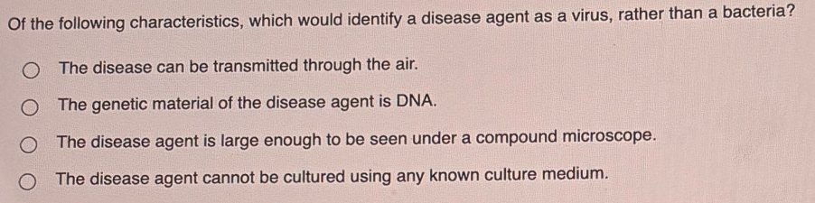 Of the following characteristics, which would identify a disease agent as a virus, rather than a bacteria?
The disease can be transmitted through the air.
The genetic material of the disease agent is DNA.
The disease agent is large enough to be seen under a compound microscope.
The disease agent cannot be cultured using any known culture medium.