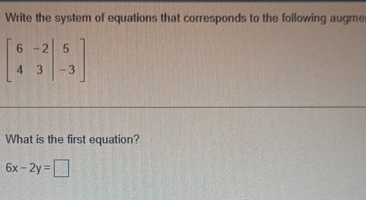 Write the system of equations that corresponds to the following augme
beginbmatrix 6&-2|&5 4&3|&-3endbmatrix
What is the first equation?
6x-2y=□