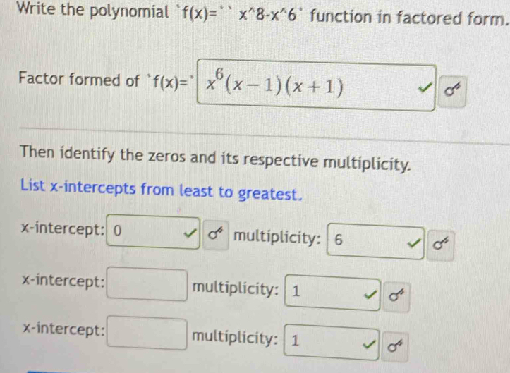 Write the polynomial ` f(x)=''x'^wedge 8-x^(wedge)6' function in factored form.
Factor formed of f(x)= x^6(x-1)(x+1) I
Then identify the zeros and its respective multiplicity.
List x-intercepts from least to greatest.
x-intercept: 0 sigma^6 multiplicity: 6 sigma^4
x-intercept: multiplicity: 1
x-intercept: multiplicity: 1 sigma^6