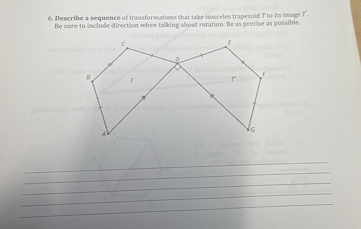 Describe a sequence of transformations that take isosceles trapezoid T to its image T'.
Be sure to include direction when talking about rotation. Be as precise as possible.
_
_
_
_
_