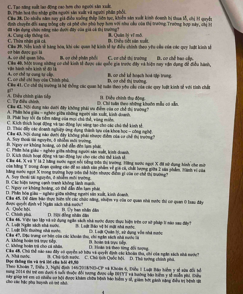 C. Tạo năng suất lao động cao hơn cho người sản xuất.
D. Phân hoá thu nhập giữa người sản xuất và người phân phối.
Câu 38. Do nhiều năm nay giá điều xuống thấp liên tục, khiến sản xuất kinh doanh bị thua lỗ, chị H quyết
định chuyển đổi sang trồng cây cả phê cho phù hợp hơn với nhu cầu của thị trường.Trường hợp này, chị H
đã vận dụng chức năng nào dưới đây của giá cả thị trường?
A. Cung cấp thông tin. B. Quản lý vĩ mô.
C. Thừa nhận giá cả. D. Điều tiết sản xuất.
Câu 39. Nền kinh tế hàng hóa, khi các quan hệ kinh tế tự điều chỉnh theo yêu cầu của các quy luật kinh tế
cơ bản được gọi là
A. cơ chế quan liêu. B. cơ chế phân phối C. cơ chế thị trường D. cơ chế bao cấp.
Câu 40. Một trong những cơ chế kinh tế được các quốc gia trước đây và hiện nay vận dụng để điều hành,
vận hành nền kinh tế đó là
A. cơ chế tự cung tự cấp. B. cơ chế kế hoạch hoá tập trung.
C. cơ chế chỉ huy của Chính phủ. D. cơ chế thị trường.
Câu 41. Cơ chế thị trường là hệ thống các quan hệ tuân theo yêu cầu của các quy luật kinh tế với tính chất
gì?
A. Điều chỉnh gián tiếp B. Điều chỉnh thụ động.
C. Tự điều chỉnh. D. Chỉ tuân theo những khuôn mẫu có sẵn.
Câu 42. Nội dung nào dưới đây không phải ưu điểm của cơ chế thị trường?
A. Phân hóa giàu — nghèo giữa những người sản xuất, kinh doanh.
B. Phát huy tổi đa tiềm năng của mọi chủ thể, vùng miền,
C. Kích thích hoạt động và tạo động lực sáng tạo cho các chủ thể kinh tế.
D. Thúc đầy các doanh nghiệp ứng dụng thành tựu của khoa học - công nghệ.
Câu 43. Nội dung nào dưới đây không phải nhược điểm của cơ chế thị trường?
A. Suy thoái tài nguyên, ô nhiễm môi trường.
B. Nguy cơ khủng hoảng, có thể dẫn đến lạm phát.
C. Phân hóa giàu - nghèo giữa những người sản xuất, kinh doanh.
D. Kích thích hoạt động và tạo động lực cho các chủ thể kinh tế.
Cầu 44. X và Y là 2 hãng nước ngọt nổi tiếng trên thị trường. Hãng nước ngọt X đã sử dụng hình che mờ
của hãng Y trong đoạn quảng cáo để so sánh sản phẩm về giá cả, chất lượng giữa 2 sản phẩm. Hành vi của
hãng nước ngọt X trong trường hợp trên thể hiện nhược điểm gì của cơ chế thị trường?
A. Suy thoái tài nguyên, ô nhiễm môi trường.
B. Các hiện tượng cạnh tranh không lành mạnh.
C. Nguy cơ khủng hoảng, có thể dẫn đến lạm phát.
D. Phân hóa giàu - nghèo giữa những người sản xuất, kinh doanh.
Câu 45. Để đảm bảo thực hiên tốt các chức năng, nhiệm vụ của cơ quan nhà nước thì cơ quan 0 Isau đây
được quyết định về Ngân sách nhà nước?
A. Quốc hội.  B. Ủy ban nhân dân
C. Chính phủ. D. Hội đồng nhân dân
Câu 46. Việc tạo lập và sử dụng ngân sách nhà nước được thực hiện trên cơ sở pháp lí nào sau đây?
A. Luật Ngân sách nhà nước.  B. Luật Bảo vệ bí mật nhà nước.
C. Luật Bồi thường nhà nước.  D. Luật Quản lý, sử dụng vốn nhà nước
Câu 47. Đặc trưng cơ bản của các khoản thu, chi ngân sách nhà nước là
A. không hoàn trả trực tiếp. B. hoàn trả trực tiếp.
C. không hoàn trả cho cá nhân. D. Hoàn trả theo từng đổi tượng.
Câu 48. Chủ thể nào sau đây có quyền sở hữu và quyết định các khoản thu, chỉ của ngân sách nhà nước?
A. Nhà nước. B. Chủ tịch nước. C. Chủ tịch Quốc hội. D. Thủ tướng chính phủ.
Đọc thông tin và trả lời câu hỏi 49,50
Theo Khoản 7, Điều 3, Nghị định 146/2018/NĐ-CP và Khoản 6, Điều 1 Luật Bảo hiểm y tế sửa đổi bổ
sung 2014 thì trẻ em dưới 6 tuổi thuộc đối tượng được cấp BHYT và hưởng bảo hiểm y tế miễn phí. Điều
này giúp trẻ em có nhiều cơ hội được khám chữa bệnh bảo hiểm y tế, giảm bớt gánh nặng điều trị bệnh tật
cho các bậc phụ huynh có trẻ nhỏ.
4
