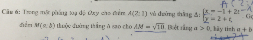 Trong mặt phẳng toạ độ Oxy cho điểm A(2;1) và đường thắng Delta :beginarrayl x=-1+2t y=2+t,endarray.. Gç 
điểm M(a;b) thuộc đường thắng △ sac cho AM=sqrt(10). Biết rằng a>0 , hãy tính a+b
7