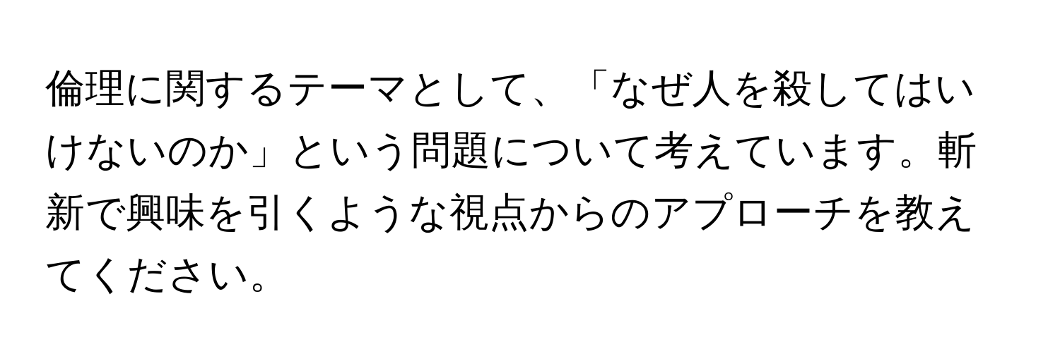 倫理に関するテーマとして、「なぜ人を殺してはいけないのか」という問題について考えています。斬新で興味を引くような視点からのアプローチを教えてください。