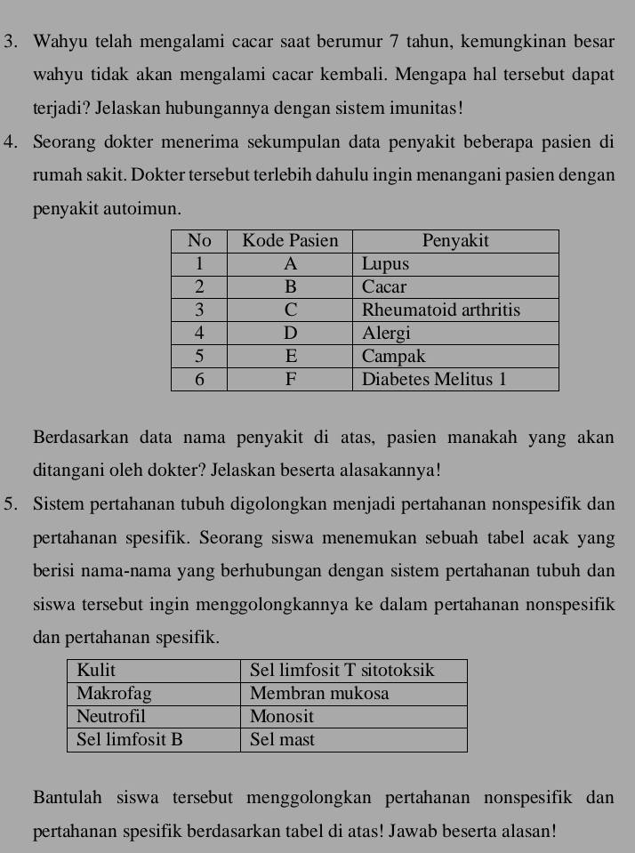 Wahyu telah mengalami cacar saat berumur 7 tahun, kemungkinan besar 
wahyu tidak akan mengalami cacar kembali. Mengapa hal tersebut dapat 
terjadi? Jelaskan hubungannya dengan sistem imunitas! 
4. Seorang dokter menerima sekumpulan data penyakit beberapa pasien di 
rumah sakit. Dokter tersebut terlebih dahulu ingin menangani pasien dengan 
penyakit autoimun. 
Berdasarkan data nama penyakit di atas, pasien manakah yang akan 
ditangani oleh dokter? Jelaskan beserta alasakannya! 
5. Sistem pertahanan tubuh digolongkan menjadi pertahanan nonspesifik dan 
pertahanan spesifik. Seorang siswa menemukan sebuah tabel acak yang 
berisi nama-nama yang berhubungan dengan sistem pertahanan tubuh dan 
siswa tersebut ingin menggolongkannya ke dalam pertahanan nonspesifik 
dan pertahanan spesifik. 
Bantulah siswa tersebut menggolongkan pertahanan nonspesifik dan 
pertahanan spesifik berdasarkan tabel di atas! Jawab beserta alasan!