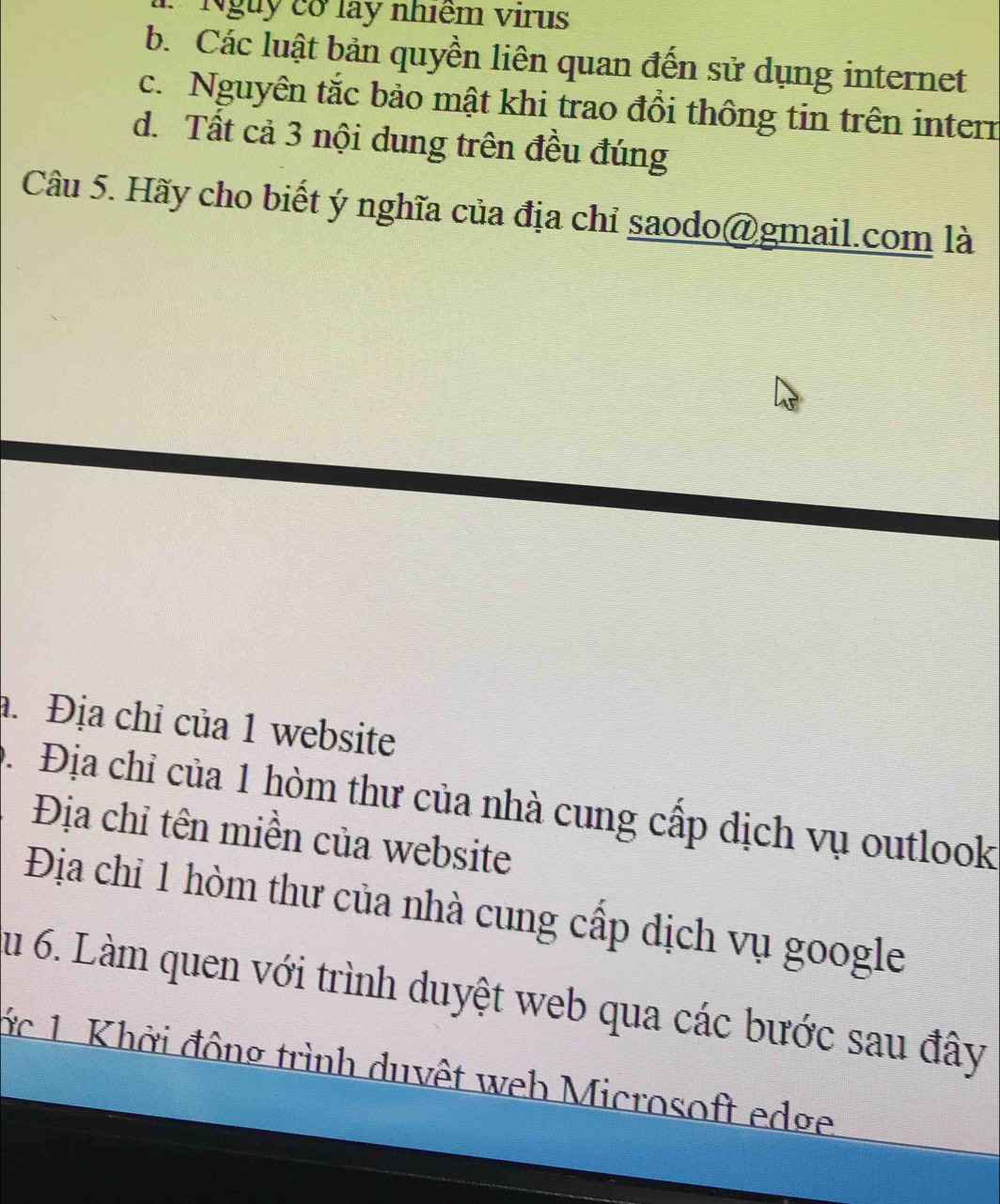 Ngày cơ lay nhiêm virus
b. Các luật bản quyền liên quan đến sử dụng internet
c. Nguyên tắc bảo mật khi trao đồi thông tin trên intern
d. Tất cả 3 nội dung trên đều đúng
Câu 5. Hãy cho biết ý nghĩa của địa chỉ saodo@gmail.com là. Địa chỉ của 1 website
D. Địa chỉ của 1 hòm thư của nhà cung cấp dịch vụ outlook
Địa chỉ tên miền của website
Địa chỉ 1 hòm thư của nhà cung cấp dịch vụ google
su 6. Làm quen với trình duyệt web qua các bước sau đây
ớc 1. Khời đông trình duvệt web Microsoft edge