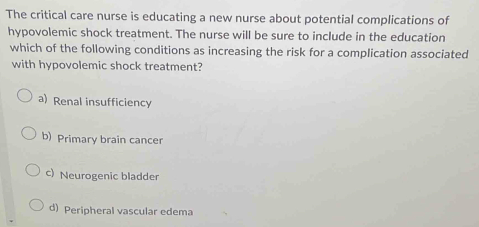 The critical care nurse is educating a new nurse about potential complications of
hypovolemic shock treatment. The nurse will be sure to include in the education
which of the following conditions as increasing the risk for a complication associated
with hypovolemic shock treatment?
a) Renal insufficiency
b) Primary brain cancer
c) Neurogenic bladder
d) Peripheral vascular edema