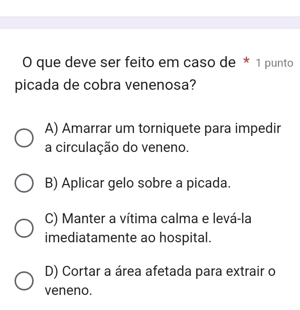 que deve ser feito em caso de * 1 punto
picada de cobra venenosa?
A) Amarrar um torniquete para impedir
a circulação do veneno.
B) Aplicar gelo sobre a picada.
C) Manter a vítima calma e levá-la
imediatamente ao hospital.
D) Cortar a área afetada para extrair o
veneno.