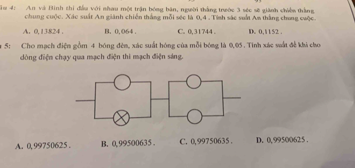 âu 4: An và Bình thi đấu với nhau một trận bóng bàn, người thắng trước 3 séc sẽ giành chiến thắng
chung cuộc. Xác suất An giành chiến thắng mỗi séc là 0,4. Tính sác suất An thắng chung cuộc.
A. 0, 13824. B. 0, 064. C. 0,31744. D. 0,1152.
u 5: Cho mạch điện gồm 4 bóng đèn, xác suất hóng của mỗi bóng là 0,05. Tính xác suất đề khi cho
dòng điện chạy qua mạch điện thì mạch điện sáng.
A. 0,99750625. B. 0,99500635. C. 0,99750635. D. 0,99500625.