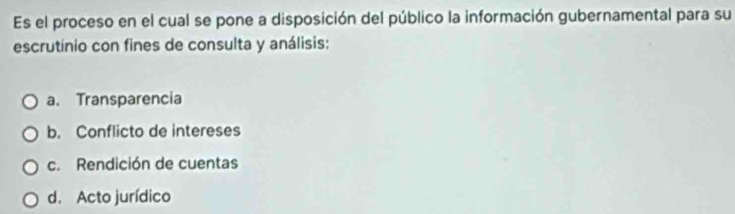 Es el proceso en el cual se pone a disposición del público la información gubernamental para su
escrutinio con fines de consulta y análisis:
a. Transparencia
b. Conflicto de intereses
c. Rendición de cuentas
d. Acto jurídico