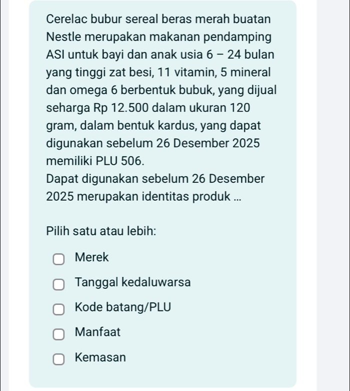 Cerelac bubur sereal beras merah buatan
Nestle merupakan makanan pendamping
ASI untuk bayi dan anak usia 6-24 bulan
yang tinggi zat besi, 11 vitamin, 5 mineral
dan omega 6 berbentuk bubuk, yang dijual
seharga Rp 12.500 dalam ukuran 120
gram, dalam bentuk kardus, yang dapat
digunakan sebelum 26 Desember 2025
memiliki PLU 506.
Dapat digunakan sebelum 26 Desember
2025 merupakan identitas produk ...
Pilih satu atau lebih:
Merek
Tanggal kedaluwarsa
Kode batang/PLU
Manfaat
Kemasan