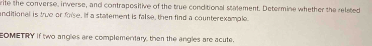 rite the converse, inverse, and contrapositive of the true conditional statement. Determine whether the related 
onditional is true or fɑlse. If a statement is false, then find a counterexample. 
EOMETRY If two angles are complementary, then the angles are acute.