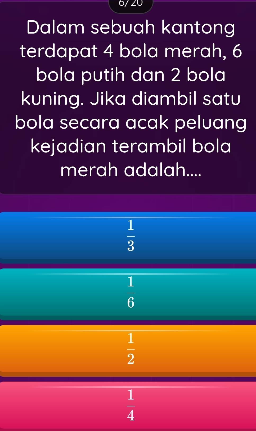 6/20
Dalam sebuah kantong
terdapat 4 bola merah, 6
bola putih dan 2 bola
kuning. Jika diambil satu
bola secara acak peluang
kejadian terambil bola
merah adalah....
 1/3 
 1/6 
 1/2 
 1/4 