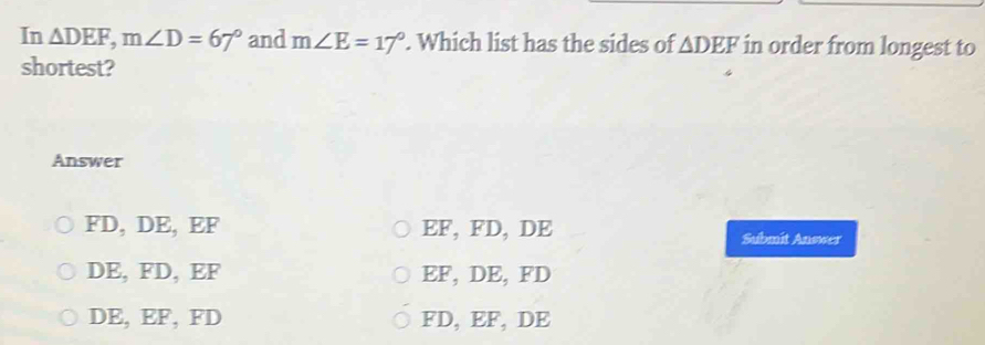 In △ DEF, m∠ D=67° and m∠ E=17°. Which list has the sides of △ DEF in order from longest to
shortest?
Answer
FD, DE, EF EF, FD, DE Submit Answer
DE, FD, EF EF, DE, FD
DE, EF, FD FD, EF, DE