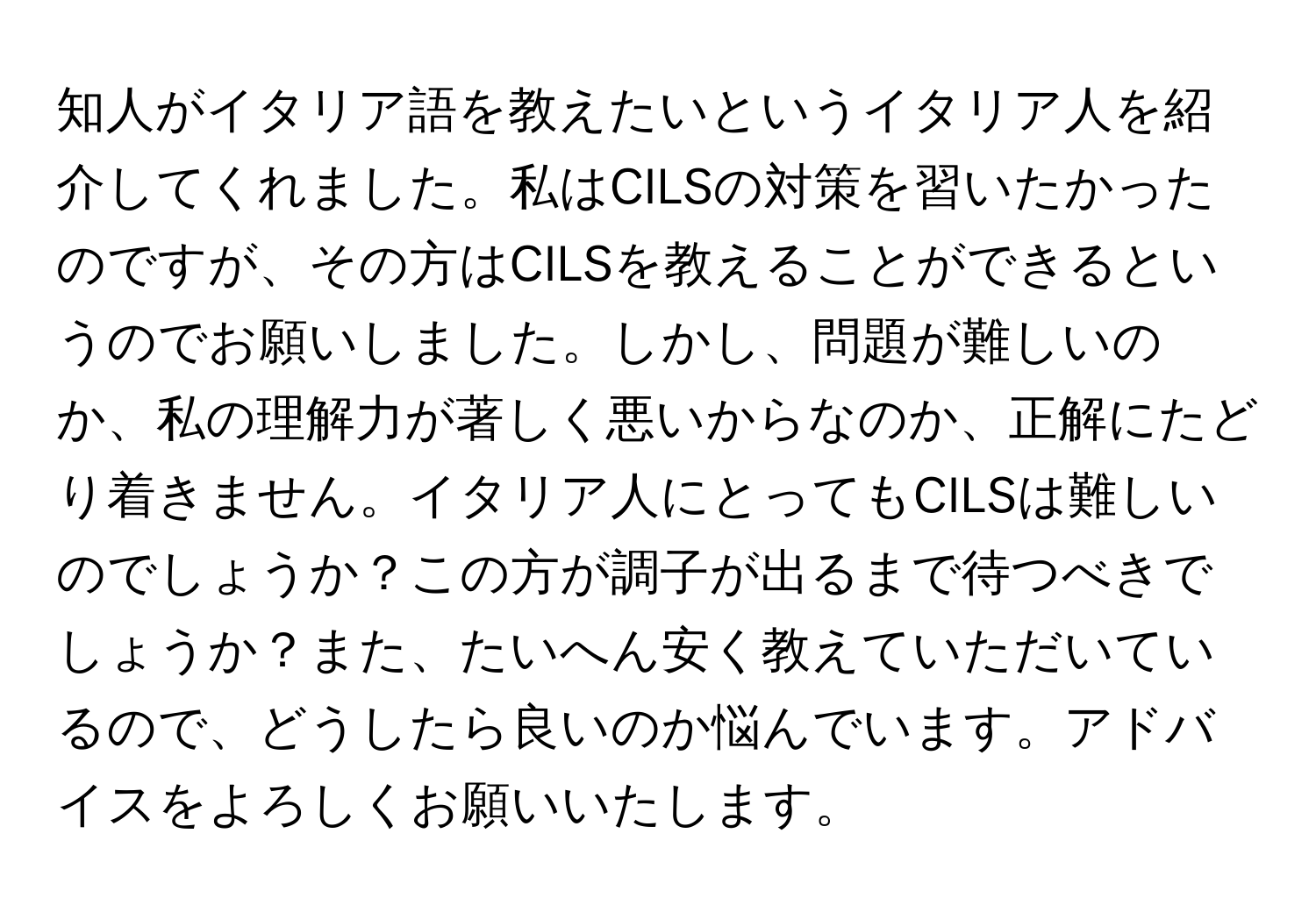 知人がイタリア語を教えたいというイタリア人を紹介してくれました。私はCILSの対策を習いたかったのですが、その方はCILSを教えることができるというのでお願いしました。しかし、問題が難しいのか、私の理解力が著しく悪いからなのか、正解にたどり着きません。イタリア人にとってもCILSは難しいのでしょうか？この方が調子が出るまで待つべきでしょうか？また、たいへん安く教えていただいているので、どうしたら良いのか悩んでいます。アドバイスをよろしくお願いいたします。