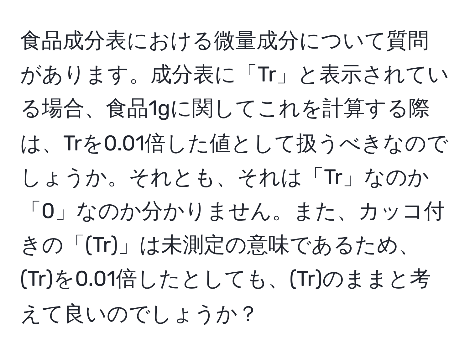 食品成分表における微量成分について質問があります。成分表に「Tr」と表示されている場合、食品1gに関してこれを計算する際は、Trを0.01倍した値として扱うべきなのでしょうか。それとも、それは「Tr」なのか「0」なのか分かりません。また、カッコ付きの「(Tr)」は未測定の意味であるため、(Tr)を0.01倍したとしても、(Tr)のままと考えて良いのでしょうか？