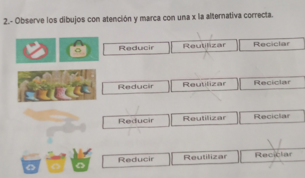 2.- Observe los dibujos con atención y marca con una x la alternativa correcta.
Reducir Reutilizar Reciclar
Reducir Reutilizar Reciclar
Reducir Reutilizar Reciclar
Reducir Reutilizar Reciclar