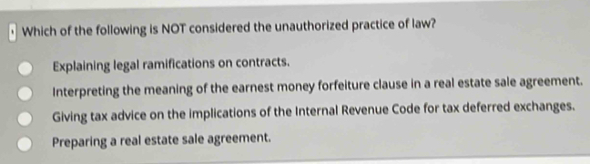 Which of the following is NOT considered the unauthorized practice of law?
Explaining legal ramifications on contracts.
Interpreting the meaning of the earnest money forfeiture clause in a real estate sale agreement.
Giving tax advice on the implications of the Internal Revenue Code for tax deferred exchanges.
Preparing a real estate sale agreement.