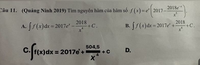 (Quảng Ninh 2019) Tìm nguyên hàm của hàm số f(x)=e^x(2017- (2018e^(-x))/x^5 ).
A. ∈t f(x)dx=2017e^x- 2018/x^4 +C. B. ∈t f(x)dx=2017e^x+ 2018/x^4 +C.
C. ∈t f(x)dx=2017e^x+ (504,5)/X^4 +c
D.