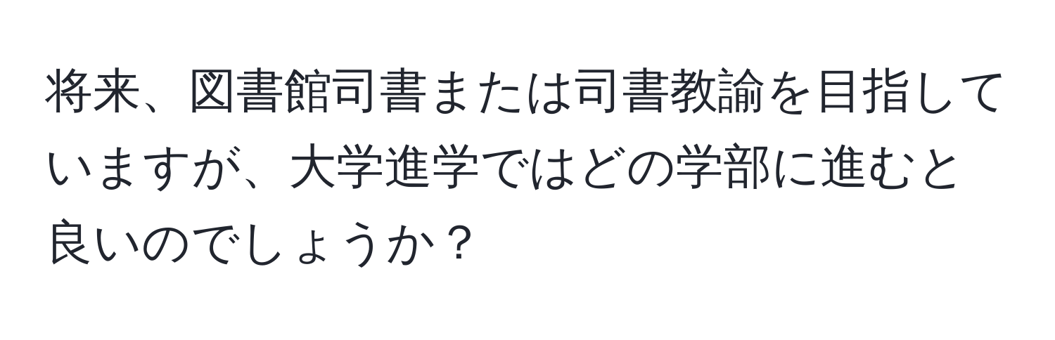 将来、図書館司書または司書教諭を目指していますが、大学進学ではどの学部に進むと良いのでしょうか？