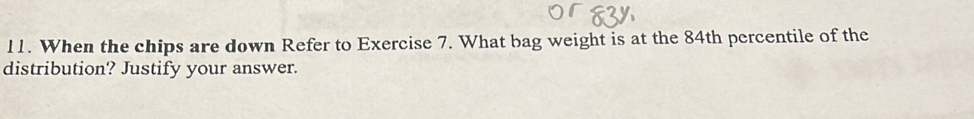 When the chips are down Refer to Exercise 7. What bag weight is at the 84th percentile of the 
distribution? Justify your answer.