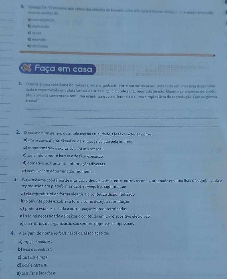 (Unesso Em 'O Univero que señesa dos edlcados de Elnstels tista vrêo caraconfíticas tásicas (. )' a cração destacado
encéma senítido de
a) consequêncta
b) esplicação
q) causa
d) restrição.
e) conclusão
Faça em casa
1 Pleylist é uma coletânea de músicas, vídeos, podcasts, entre outros recursos, ordenada em uma lista disponibili-
zada e reproduzida em plataformas de streaming. Ela pode ser comentada ou não. Quanto ao processo de produ-
ção, a pleylist comentada tem uma exigência que a diferencia de uma simples lista de reprodução. Que exigência
é essa?
_
_
_
2. O podcest é um gênero de amplo uso na atualidade. Ele se caracteriza por ser:
a) um arquivo digital visual ou de áudio, veiculado pela internet.
b) monotemático e exclusivo para uso pessoal.
c) uma mídia muito barata e de fácil execução.
d) opinativo ao transmitir informações diversas.
e) acessível em determinados momentos.
3. Playlist é uma coletânea de músicas, vídeos, podcasts, entre outros recursos, ordenada em uma lista disponibilizada e
reproduzida em plataformas de streaming. Isso significa que
a) ela reproduzirá de forma aleatória o conteúdo disponibilizado.
b) o ouvinte pode escolher a forma como deseja a reprodução.
c) poderá estar associada a outras playlists predeterminadas.
d) não há necessidade de baixar o conteúdo em um dispositivo eletrônico.
e) os critérios de organização são sempre objetivos e impessoais.
4. A origem do nome podcast nasce da associação de:
a) mp3 e broadcast.
b)iPod e broadcast.
c) cast list e mp3.
d) iPod e cast list.
e) cast list e broadcast.