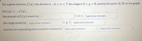 For a given function f(x) , the domain is -4 , the range is 2 , and has the point (4,8) on the graph. 
1f h(x)=-f(x)-
the domain of h(x) would be □  type your answer... 
the range would be type your answer... type your answer 
and the corresponding point would be moved to (type your answer... type your answer... )