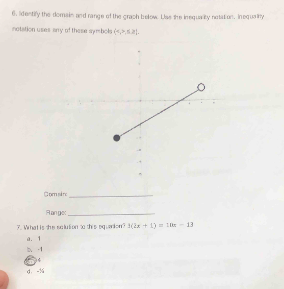 Identify the domain and range of the graph below. Use the inequality notation. Inequality
notation uses any of these symbols (,≤ ,≥ ), 
Domain:_
Range:_
7. What is the solution to this equation? 3(2x+1)=10x-13
a. 1
b. -1
C. 4
d. -¼