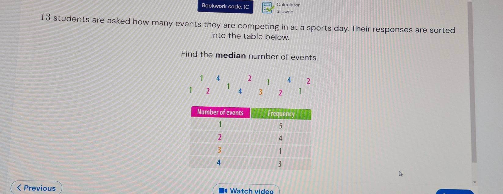 Bookwork code: 1C Calculator 
allowed 
13 students are asked how many events they are competing in at a sports day. Their responses are sorted 
into the table below. 
Find the median number of events.
1 4 2 1 4 2
1 2 1 4 3 2 1 < Previous 
Watch video