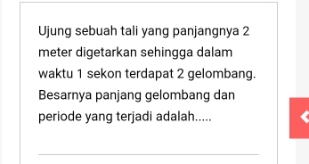 Ujung sebuah tali yang panjangnya 2
meter digetarkan sehingga dalam 
waktu 1 sekon terdapat 2 gelombang. 
Besarnya panjang gelombang dan 
periode yang terjadi adalah..... 
_